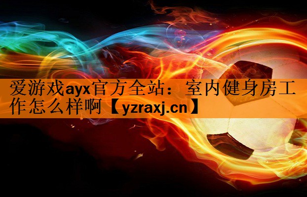 <strong>爱游戏ayx官方全站：室内健身房工作怎么样啊</strong>